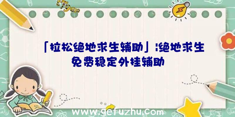 「拉松绝地求生辅助」|绝地求生免费稳定外挂辅助